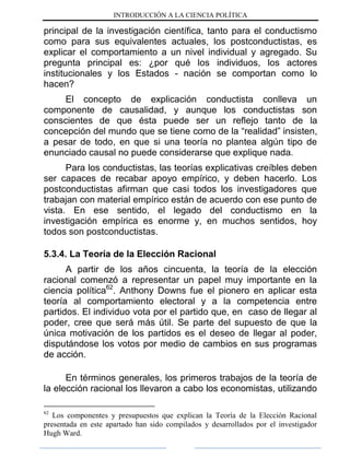 INTRODUCCIÓN A LA CIENCIA POLÍTICA
principal de la investigación científica, tanto para el conductismo
como para sus equivalentes actuales, los postconductistas, es
explicar el comportamiento a un nivel individual y agregado. Su
pregunta principal es: ¿por qué los individuos, los actores
institucionales y los Estados - nación se comportan como lo
hacen?
El concepto de explicación conductista conlleva un
componente de causalidad, y aunque los conductistas son
conscientes de que ésta puede ser un reflejo tanto de la
concepción del mundo que se tiene como de la “realidad” insisten,
a pesar de todo, en que si una teoría no plantea algún tipo de
enunciado causal no puede considerarse que explique nada.
Para los conductistas, las teorías explicativas creíbles deben
ser capaces de recabar apoyo empírico, y deben hacerlo. Los
postconductistas afirman que casi todos los investigadores que
trabajan con material empírico están de acuerdo con ese punto de
vista. En ese sentido, el legado del conductismo en la
investigación empírica es enorme y, en muchos sentidos, hoy
todos son postconductistas.
5.3.4. La Teoría de la Elección Racional
A partir de los años cincuenta, la teoría de la elección
racional comenzó a representar un papel muy importante en la
ciencia política62
. Anthony Downs fue el pionero en aplicar esta
teoría al comportamiento electoral y a la competencia entre
partidos. El individuo vota por el partido que, en caso de llegar al
poder, cree que será más útil. Se parte del supuesto de que la
única motivación de los partidos es el deseo de llegar al poder,
disputándose los votos por medio de cambios en sus programas
de acción.
En términos generales, los primeros trabajos de la teoría de
la elección racional los llevaron a cabo los economistas, utilizando
62
Los componentes y presupuestos que explican la Teoría de la Elección Racional
presentada en este apartado han sido compilados y desarrollados por el investigador
Hugh Ward.
 