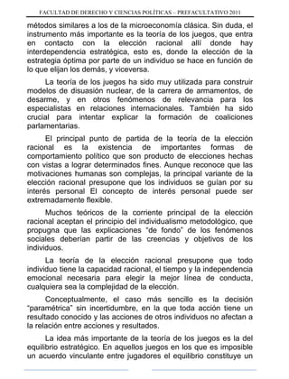 FACULTAD DE DERECHO Y CIENCIAS POLÍTICAS – PREFACULTATIVO 2011
métodos similares a los de la microeconomía clásica. Sin duda, el
instrumento más importante es la teoría de los juegos, que entra
en contacto con la elección racional allí donde hay
interdependencia estratégica, esto es, donde la elección de la
estrategia óptima por parte de un individuo se hace en función de
lo que elijan los demás, y viceversa.
La teoría de los juegos ha sido muy utilizada para construir
modelos de disuasión nuclear, de la carrera de armamentos, de
desarme, y en otros fenómenos de relevancia para los
especialistas en relaciones internacionales. También ha sido
crucial para intentar explicar la formación de coaliciones
parlamentarias.
El principal punto de partida de la teoría de la elección
racional es la existencia de importantes formas de
comportamiento político que son producto de elecciones hechas
con vistas a lograr determinados fines. Aunque reconoce que las
motivaciones humanas son complejas, la principal variante de la
elección racional presupone que los individuos se guían por su
interés personal El concepto de interés personal puede ser
extremadamente flexible.
Muchos teóricos de la corriente principal de la elección
racional aceptan el principio del individualismo metodológico, que
propugna que las explicaciones “de fondo” de los fenómenos
sociales deberían partir de las creencias y objetivos de los
individuos.
La teoría de la elección racional presupone que todo
individuo tiene la capacidad racional, el tiempo y la independencia
emocional necesaria para elegir la mejor línea de conducta,
cualquiera sea la complejidad de la elección.
Conceptualmente, el caso más sencillo es la decisión
“paramétrica” sin incertidumbre, en la que toda acción tiene un
resultado conocido y las acciones de otros individuos no afectan a
la relación entre acciones y resultados.
La idea más importante de la teoría de los juegos es la del
equilibrio estratégico. En aquellos juegos en los que es imposible
un acuerdo vinculante entre jugadores el equilibrio constituye un
 