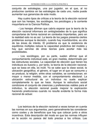 INTRODUCCIÓN A LA CIENCIA POLÍTICA
conjunto de estrategias, una por jugador, en el que, al no
producirse cambios en las estrategias de cada uno, nadie puede
aumentar sus ganancias de este modo.
Hay cuatro tipos de críticas a la teoría de la elección racional
que son los herejes, los sociólogos, los psicólogos y la corriente
mayoritaria en la Ciencia Política.
- Los herejes afirman que cabría esperar que la teoría de la
elección racional informara sin ambigüedades de lo que significa
comportarse de forma racional en contextos importantes, pero en
la realidad esto no es así. La teoría de los juegos presenta ciertos
problemas aunque la decisión, cuando hay incertidumbre, es otra
de las áreas de interés. El problema es que la existencia de
equilibrios múltiples reduce la capacidad predictiva del modelo y
hay que servirse de otras teorías para acortar más las
posibilidades.
- Los sociólogos, por su parte, suelen afirmar que el
comportamiento individual está, en gran medida, determinado por
las estructuras sociales. La capacidad de elección que tienen los
individuos es ilusoria y, por tanto, la teoría de la elección racional,
que se basa en ella, es inútil. Ya se sabe que la clase social, la
ubicación geográfica, el género, el lugar en el que se consume y
se produce, la religión, entre otras variables, se correlacionan, en
mayor o menor medida, con el comportamiento electoral. La
ubicación estructural de un individuo no suele explicar
completamente lo que se hace. Aunque la estructura social
condicione el conjunto de creencias y preferencias viables para el
individuo, la elección racional puede mejorar la explicación
haciendo predicciones cuando no resulte evidente la forma más
racional de actuar.
Los teóricos de la elección racional a veces toman en cuenta
las normas en sus argumentos, pero generalmente las consideran
como costes y de beneficios que hay que colocar junto a otros
incentivos. Esta descripción del modo en que las normas influyen
en la acción no parece del todo precisa a los críticos. Las
 