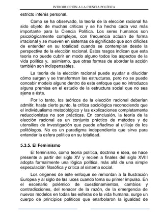 INTRODUCCIÓN A LA CIENCIA POLÍTICA
estricto interés personal.
Como se ha observado, la teoría de la elección racional ha
sido objeto de muchas críticas y se ha hecho cada vez más
importante para la Ciencia Política. Los seres humanos son
psicológicamente complejos, con frecuencia actúan de forma
irracional y se mueven en sistemas de significado que son difíciles
de entender en su totalidad cuando se contemplan desde la
perspectiva de la elección racional. Estos rasgos indican que esta
teoría no puede cubrir en modo alguno todos los aspectos de la
vida política y, asimismo, que otras formas de abordar la acción
también son indispensables.
La teoría de la elección racional puede ayudar a dilucidar
cómo surgen y se transforman las estructuras, pero no se puede
concebir modelo alguno dentro de este enfoque que no introduzca
alguna premisa en el estudio de la estructura social que no sea
ajena a ésta.
Por lo tanto, los teóricos de la elección racional deberían
admitir, hasta cierto punto, la crítica sociológica reconociendo que
el individualismo metodológico y las explicaciones completamente
reduccionistas no son prácticas. En conclusión, la teoría de la
elección racional es un conjunto práctico de métodos y de
utensilios de investigación que puede añadirse al utillaje de los
politólogos. No es un paradigma independiente que sirva para
entender la esfera política en su totalidad.
5.3.5. El Feminismo
El feminismo, como teoría política, doctrina e idea, se hace
presente a partir del siglo XV y recién a finales del siglo XVIII
adopta formalmente una lógica política, más allá de una simple
especulación filosófica y critica al sistema social.
Los orígenes de este enfoque se remontan a la Ilustración
Europea y al siglo de las luces cuando toma su primer impulso. En
el escenario polémico de cuestionamientos, cambios y
contradicciones, del renacer de la razón, de la emergencia de
nuevos modelos en todas las esferas de la vida humana, surge un
cuerpo de principios políticos que enarbolaron la igualdad de
 
