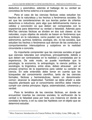 FACULTAD DE DERECHO Y CIENCIAS POLÍTICAS – PREFACULTATIVO 2011
deductivo y axiomático, además el hallazgo de su verdad se
concretiza de forma externa a la experiencia.
Para el caso de las ciencias fácticas estas estudian los
hechos de la naturaleza y los hechos o fenómenos sociales. Es
así que las consideraciones de sus teorías parten de criterios
deductivos e inductivos; pero algo que definitivamente marca su
validez y concreción es que deben ser comparadas con la
experiencia para determinar su verdad o falsedad. Además para
Miro2
las ciencias fácticas se dividen en dos sub clases: a) las
naturales, cuyos objetos de estudio se basan en fenómenos que
acontecen en la naturaleza, como pueden ser la física, biología,
astronomía, química, botánica, zoología, etc.; b) las sociales, que
estudian los hechos o fenómenos que derivan de las conductas o
comportamientos intersubjetivos y subjetivos en la realidad
circundante o concreta.
Es importante comprender que las ciencias sociales al igual
que ciencias naturales son empíricas, principalmente, debido a
que deben ser contrastadas en la realidad y constatadas por la
experiencia. De este modo, se puede manifestar que la
psicología, la economía, la antropología, la ciencia política, la
sociología, la lingüística, entre otras, deben atravesar por el
proceso empírico de la experiencia para validar su carácter de
ciencia. En este entendido debe tomar en cuenta que las
búsquedas del conocimiento científico, tanto de las ciencias
formales, fácticas y hermenéuticas, tienen un denominador
común: alcanzar la objetividad. También se debe añadir a este
requisito planteado que el conocimiento científico debe intentar
cumplir con ciertos principios: lógica, sistematicidad, coherencia y
verdad.
Para la temática de las ciencias fácticas, en donde se
encuentran insertas las ciencias sociales, la verificación de la
verdad o la falsedad pasa por toda una instancia en donde se
constata la teoría, o en su caso las hipótesis con el objeto que se
determinó estudiar.
2
Miro, Francisco; Introducción a la Ciencia Política; Ed. Grijley; Lima; 2006; pág.: 59.
 
