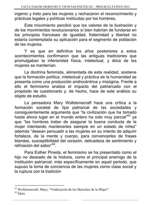 FACULTAD DE DERECHO Y CIENCIAS POLÍTICAS – PREFACULTATIVO 2011
ingenio y trato para las mujeres y rechazaron el reconocimiento y
prácticas legales y políticas instituidas por los hombres.
Este movimiento percibió que los valores de la ilustración y
de los movimientos revolucionarios si bien habrían de fundarse en
los principios franceses de igualdad, fraternidad y libertad no
estaría contemplada su aplicación para el segmento de población
de las mujeres.
Y es que en definitiva los años posteriores a estos
acontecimientos confirmaron que las antiguas tradiciones que
promulgaban la inferioridad física, intelectual, y ética de las
mujeres se mantenían.
La doctrina feminista, alimentada de esta realidad, sostiene
que la formación política, intelectual y práctica de la humanidad se
presenta como una producción androcéntrica y misógina. Frente a
ello el feminismo analiza el impacto del patriarcado con el
propósito de cuestionarlo y, de hecho, hace de este análisis su
objeto de estudio.
La pensadora Mary Wollstonecraft hace una crítica a la
formación societal de tipo patriarcal de las sociedades y
consiguientemente argumenta que “la civilización que ha tomado
hasta ahora lugar en el mundo entero ha sido muy parcial”63
ya
que “los hombres tratan de asegurar la buena conducta de la
mujer intentando mantenerles siempre en un estado de niñez”
además “desean persuadir a las mujeres en su intento de adquirir
fortaleza, de la mente y cuerpo, para convencerles de frases
blandas, susceptibilidad del corazón, delicadeza de sentimiento y
refinación del sabor”64
.
Para Esther Pineda, el feminismo se ha presentado como el
hijo no deseado de la historia, como el principal enemigo de la
institución patriarcal, más específicamente en aquel periodo, que
supuso la toma de conciencia de las mujeres como clase social y
la ruptura con la tradición
63
Wollstonecraft, Mary; “Vindicación de los Derechos de la Mujer”.
64
Ídem.
 