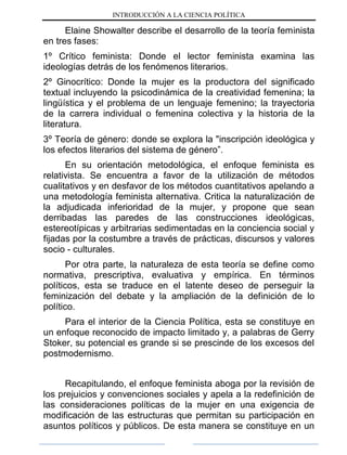 INTRODUCCIÓN A LA CIENCIA POLÍTICA
Elaine Showalter describe el desarrollo de la teoría feminista
en tres fases:
1º Crítico feminista: Donde el lector feminista examina las
ideologías detrás de los fenómenos literarios.
2º Ginocrítico: Donde la mujer es la productora del significado
textual incluyendo la psicodinámica de la creatividad femenina; la
lingüística y el problema de un lenguaje femenino; la trayectoria
de la carrera individual o femenina colectiva y la historia de la
literatura.
3º Teoría de género: donde se explora la "inscripción ideológica y
los efectos literarios del sistema de género”.
En su orientación metodológica, el enfoque feminista es
relativista. Se encuentra a favor de la utilización de métodos
cualitativos y en desfavor de los métodos cuantitativos apelando a
una metodología feminista alternativa. Critica la naturalización de
la adjudicada inferioridad de la mujer, y propone que sean
derribadas las paredes de las construcciones ideológicas,
estereotípicas y arbitrarias sedimentadas en la conciencia social y
fijadas por la costumbre a través de prácticas, discursos y valores
socio - culturales.
Por otra parte, la naturaleza de esta teoría se define como
normativa, prescriptiva, evaluativa y empírica. En términos
políticos, esta se traduce en el latente deseo de perseguir la
feminización del debate y la ampliación de la definición de lo
político.
Para el interior de la Ciencia Política, esta se constituye en
un enfoque reconocido de impacto limitado y, a palabras de Gerry
Stoker, su potencial es grande si se prescinde de los excesos del
postmodernismo.
Recapitulando, el enfoque feminista aboga por la revisión de
los prejuicios y convenciones sociales y apela a la redefinición de
las consideraciones políticas de la mujer en una exigencia de
modificación de las estructuras que permitan su participación en
asuntos políticos y públicos. De esta manera se constituye en un
 