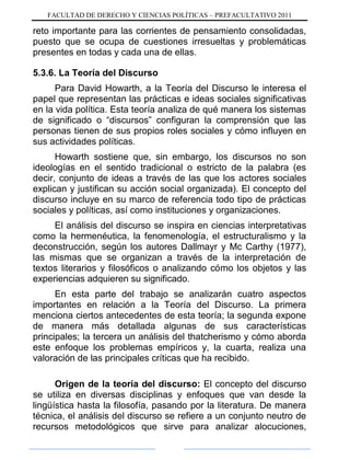 FACULTAD DE DERECHO Y CIENCIAS POLÍTICAS – PREFACULTATIVO 2011
reto importante para las corrientes de pensamiento consolidadas,
puesto que se ocupa de cuestiones irresueltas y problemáticas
presentes en todas y cada una de ellas.
5.3.6. La Teoría del Discurso
Para David Howarth, a la Teoría del Discurso le interesa el
papel que representan las prácticas e ideas sociales significativas
en la vida política. Esta teoría analiza de qué manera los sistemas
de significado o “discursos” configuran la comprensión que las
personas tienen de sus propios roles sociales y cómo influyen en
sus actividades políticas.
Howarth sostiene que, sin embargo, los discursos no son
ideologías en el sentido tradicional o estricto de la palabra (es
decir, conjunto de ideas a través de las que los actores sociales
explican y justifican su acción social organizada). El concepto del
discurso incluye en su marco de referencia todo tipo de prácticas
sociales y políticas, así como instituciones y organizaciones.
El análisis del discurso se inspira en ciencias interpretativas
como la hermenéutica, la fenomenología, el estructuralismo y la
deconstrucción, según los autores Dallmayr y Mc Carthy (1977),
las mismas que se organizan a través de la interpretación de
textos literarios y filosóficos o analizando cómo los objetos y las
experiencias adquieren su significado.
En esta parte del trabajo se analizarán cuatro aspectos
importantes en relación a la Teoría del Discurso. La primera
menciona ciertos antecedentes de esta teoría; la segunda expone
de manera más detallada algunas de sus características
principales; la tercera un análisis del thatcherismo y cómo aborda
este enfoque los problemas empíricos y, la cuarta, realiza una
valoración de las principales críticas que ha recibido.
Origen de la teoría del discurso: El concepto del discurso
se utiliza en diversas disciplinas y enfoques que van desde la
lingüística hasta la filosofía, pasando por la literatura. De manera
técnica, el análisis del discurso se refiere a un conjunto neutro de
recursos metodológicos que sirve para analizar alocuciones,
 