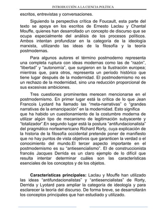 INTRODUCCIÓN A LA CIENCIA POLÍTICA
escritos, entrevistas y conversaciones.
Siguiendo la perspectiva crítica de Foucault, esta parte del
texto se apoya en los escritos de Ernesto Laclau y Chantal
Mouffe, quienes han desarrollado un concepto de discurso que se
ocupa especialmente del análisis de los procesos políticos.
Ambos intentan profundizar en la categoría de la ideología
marxista, utilizando las ideas de la filosofía y la teoría
postmodernas.
Para algunos autores el término postmoderno representa
una completa ruptura con ideas modernas como las de “razón”,
“libertad” y “autonomía”, que surgieron en la Ilustración europea;
mientras que, para otros, representa un período histórico que
tiene lugar después de la modernidad. El postmodernismo no es
un rechazo de la modernidad, sino una reducción proporcional de
sus excesivas ambiciones.
Tres cuestiones prominentes merecen mencionarse en el
postmodernismo. En primer lugar está la crítica de lo que Jean
Francois Lyotard ha llamado las “meta-narrativas” o “grandes
narrativas de la emancipación” en la modernidad. Esto significa
que ha habido un cuestionamiento de la costumbre moderna de
utilizar algún tipo de mecanismo de legitimación subyacente y
“totalizador”.En segundo lugar está la postura “antifundacionalista”
del pragmático norteamericano Richard Rorty, cuya explicación de
la historia de la filosofía occidental pretende poner de manifiesto
que no hay puntos de vista objetivos que garanticen la verdad o el
conocimiento del mundo.El tercer aspecto importante en el
postmodernismo es su “antiesencialismo”. El de construccionista
francés Jacques Derrida es un claro ejemplo de lo difícil que
resulta intentar determinar cuáles son las características
esenciales de los conceptos y de los objetos.
Características principales: Laclau y Mouffe han utilizado
las ideas “antifundacionalistas” y “antiesencialistas” de Rorty,
Derrida y Lyotard para ampliar la categoría de ideología y para
esclarecer la teoría del discurso. De forma breve, se desarrollarán
los conceptos principales que han estudiado y utilizado.
 
