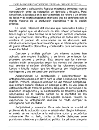 FACULTAD DE DERECHO Y CIENCIAS POLÍTICAS – PREFACULTATIVO 2011
Discurso y articulación: Resulta importante comenzar con la
comparación entre las categorías de ideología y discurso. Para
simplificar, la ideología en la teoría marxista se refiere a un ámbito
de ideas y de representaciones mentales que se contrasta con el
mundo material de la producción económica y de la acción
práctica.
La teoría relacional del discurso que desarrollan Laclau y
Mouffe supone que los discursos no sólo reflejan procesos que
tienen lugar en otros ámbitos de la sociedad, como la economía,
sino que incorporan elementos y prácticas de todos ellos. Esto
conlleva al proceso de construcción de los discursos. Así,
introducen el concepto de articulación, que se refiere a la práctica
de juntar diferentes elementos y combinarlos para construir una
nueva identidad.
Discurso y análisis político: Los mismos autores han
aplicado este modelo lingüístico a su forma de entender los
procesos sociales y políticos. Esto supone que los sistemas
sociales están estructurados según las normas del discurso, lo
cual acentúa el carácter simbólico de las relaciones sociales.
Laclau y Mouffe indican que los discursos son históricamente
contingentes y que se construyen políticamente.
Antagonismos: La construcción y experimentación de
antagonismos sociales es clave para la teoría del discurso por tres
motivos. Primero, porque la creación de una relación antagónica,
que siempre supone producir un enemigo u otro, es vital para el
establecimiento de fronteras políticas. Segundo, la constitución de
relaciones antagónicas y la estabilización de fronteras políticas
soncruciales en la fijación parcial de la identidad de las
formaciones discursivas y de los agentes sociales. Tercero, la
experiencia del antagonismo muestra de modo ejemplar la
contingencia de la identidad.
Subjetividad y actuación: Para esta teoría es crucial el
problema de la actuación social o subjetividad. Según Althusser,
el sujeto se ve reducido a la estructura social y económica
subyacente. Por su lado, Laclau y Mouffe distinguen entre
posiciones subjetivas y subjetividad política. La primera categoría
 