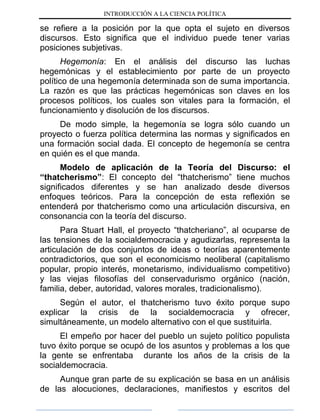 INTRODUCCIÓN A LA CIENCIA POLÍTICA
se refiere a la posición por la que opta el sujeto en diversos
discursos. Esto significa que el individuo puede tener varias
posiciones subjetivas.
Hegemonía: En el análisis del discurso las luchas
hegemónicas y el establecimiento por parte de un proyecto
político de una hegemonía determinada son de suma importancia.
La razón es que las prácticas hegemónicas son claves en los
procesos políticos, los cuales son vitales para la formación, el
funcionamiento y disolución de los discursos.
De modo simple, la hegemonía se logra sólo cuando un
proyecto o fuerza política determina las normas y significados en
una formación social dada. El concepto de hegemonía se centra
en quién es el que manda.
Modelo de aplicación de la Teoría del Discurso: el
“thatcherismo”: El concepto del “thatcherismo” tiene muchos
significados diferentes y se han analizado desde diversos
enfoques teóricos. Para la concepción de esta reflexión se
entenderá por thatcherismo como una articulación discursiva, en
consonancia con la teoría del discurso.
Para Stuart Hall, el proyecto “thatcheriano”, al ocuparse de
las tensiones de la socialdemocracia y agudizarlas, representa la
articulación de dos conjuntos de ideas o teorías aparentemente
contradictorios, que son el economicismo neoliberal (capitalismo
popular, propio interés, monetarismo, individualismo competitivo)
y las viejas filosofías del conservadurismo orgánico (nación,
familia, deber, autoridad, valores morales, tradicionalismo).
Según el autor, el thatcherismo tuvo éxito porque supo
explicar la crisis de la socialdemocracia y ofrecer,
simultáneamente, un modelo alternativo con el que sustituirla.
El empeño por hacer del pueblo un sujeto político populista
tuvo éxito porque se ocupó de los asuntos y problemas a los que
la gente se enfrentaba durante los años de la crisis de la
socialdemocracia.
Aunque gran parte de su explicación se basa en un análisis
de las alocuciones, declaraciones, manifiestos y escritos del
 