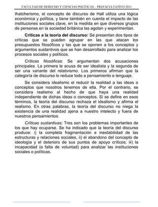 FACULTAD DE DERECHO Y CIENCIAS POLÍTICAS – PREFACULTATIVO 2011
thatcherismo, el concepto de discurso de Hall utiliza una lógica
económica y política, y tiene también en cuenta el impacto de las
instituciones sociales clave, en la medida en que diversos grupos
de personas en la sociedad británica las agotan y experimentan.
Críticas a la teoría del discurso: Se presentan dos tipos de
críticas que se pueden agrupar en las que atacan los
presupuestos filosóficos y las que se oponen a los conceptos y
argumentos sustantivos que se han desarrollado para analizar los
procesos sociales y políticos.
Críticas filosóficas: Se argumentan dos acusaciones
principales. La primera le acusa de ser idealista y la segunda de
ser una variante del relativismo. Los primeros afirman que la
categoría de discurso lo reduce todo a pensamiento o lenguaje.
Se considera idealismo el reducir la realidad a las ideas o
conceptos que nosotros tenemos de ella. Por el contrario, se
considera realismo al hecho de que haya una realidad
independiente de dichas ideas o conceptos. Si se define en esos
términos, la teoría del discurso rechaza el idealismo y afirma el
realismo. En otras palabras, la teoría del discurso no niega la
existencia de una realidad ajena a nuestro intelecto y fuera de
nuestros pensamientos.
Críticas sustantivas: Tres son los problemas importantes de
los que hay ocuparse. Se ha indicado que la teoría del discurso
produce: i) la completa fragmentación e inestabilidad de las
estructuras y relaciones sociales, ii) el abandono del concepto de
ideología y el deterioro de sus puntos de apoyo críticos; iii) la
incapacidad (o falta de voluntad) para analizar las instituciones
sociales o políticas.
 