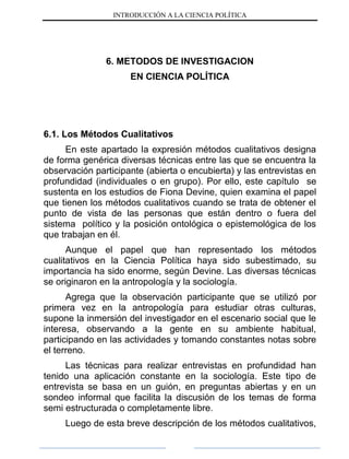 INTRODUCCIÓN A LA CIENCIA POLÍTICA
6. METODOS DE INVESTIGACION
EN CIENCIA POLÍTICA
6.1. Los Métodos Cualitativos
En este apartado la expresión métodos cualitativos designa
de forma genérica diversas técnicas entre las que se encuentra la
observación participante (abierta o encubierta) y las entrevistas en
profundidad (individuales o en grupo). Por ello, este capítulo se
sustenta en los estudios de Fiona Devine, quien examina el papel
que tienen los métodos cualitativos cuando se trata de obtener el
punto de vista de las personas que están dentro o fuera del
sistema político y la posición ontológica o epistemológica de los
que trabajan en él.
Aunque el papel que han representado los métodos
cualitativos en la Ciencia Política haya sido subestimado, su
importancia ha sido enorme, según Devine. Las diversas técnicas
se originaron en la antropología y la sociología.
Agrega que la observación participante que se utilizó por
primera vez en la antropología para estudiar otras culturas,
supone la inmersión del investigador en el escenario social que le
interesa, observando a la gente en su ambiente habitual,
participando en las actividades y tomando constantes notas sobre
el terreno.
Las técnicas para realizar entrevistas en profundidad han
tenido una aplicación constante en la sociología. Este tipo de
entrevista se basa en un guión, en preguntas abiertas y en un
sondeo informal que facilita la discusión de los temas de forma
semi estructurada o completamente libre.
Luego de esta breve descripción de los métodos cualitativos,
 