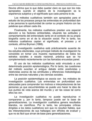 FACULTAD DE DERECHO Y CIENCIAS POLÍTICAS – PREFACULTATIVO 2011
Devine afirma que lo que debe quedar claro es que son los más
apropiados cuando el objetivo de la investigación es la
experiencia subjetiva y el significado que cada persona le da.
Los métodos cualitativos también son apropiados para el
estudio de los procesos porque las entrevistas en profundidad dan
a las personas la oportunidad de contar su propia historia con las
palabras que utilizan cada día.
Finalmente, los métodos cualitativos prestan una especial
atención a los factores ambientales, situando las actitudes y
comportamiento del entrevistado tanto en el contexto de su propia
biografía como en el de la situación social. Por lo tanto, los
métodos cualitativos captan el significado, el proceso y el
contexto, afirma Bryman (1988).
La investigación cualitativa está prácticamente ausente de
los estudios electorales, cuyo principal método de investigación ha
consistido en tomar una muestra representativa de todos los
estratos sociales a escala nacional, práctica que se ha
complementado recientemente con las llamadas encuestas panel.
El uso de los métodos cualitativos está vinculado a una
determinada posición epistemológica, Por lo tanto, las cuestiones
del método suscitan el antiguo debate entre positivistas y
relativistas acerca de las similitudes y diferencias metodológicas
entre las ciencias naturales y las ciencias sociales.
La posición epistemológica se asocia con los métodos de
investigación cualitativa. Las entrevistas en profundidad son
adecuadas para comprender los motivos e interpretaciones de las
personas ya que escuchándolas se puede uno hacer la idea de
sus puntos de vista acerca del mundo y ver las cosas tal como
ellos las ven.
La investigación cualitativa no puede reproducirse ni
compararse y, por lo tanto, tampoco puede ser la base de
generalizaciones. La investigación cualitativa genera resultados
blandos, no científicos. Por lo tanto, las principales críticas
dirigidas a los datos cualitativos son que no resultan fiables, que
las interpretaciones de sus hallazgos son difíciles de evaluar y
que no es fácil que sirvan de base para generalizaciones.
 