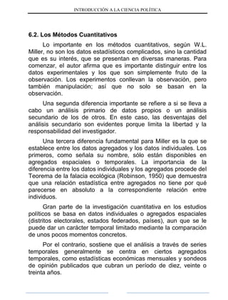 INTRODUCCIÓN A LA CIENCIA POLÍTICA
6.2. Los Métodos Cuantitativos
Lo importante en los métodos cuantitativos, según W.L.
Miller, no son los datos estadísticos complicados, sino la cantidad
que es su interés, que se presentan en diversas maneras. Para
comenzar, el autor afirma que es importante distinguir entre los
datos experimentales y los que son simplemente fruto de la
observación. Los experimentos conllevan la observación, pero
también manipulación; así que no solo se basan en la
observación.
Una segunda diferencia importante se refiere a si se lleva a
cabo un análisis primario de datos propios o un análisis
secundario de los de otros. En este caso, las desventajas del
análisis secundario son evidentes porque limita la libertad y la
responsabilidad del investigador.
Una tercera diferencia fundamental para Miller es la que se
establece entre los datos agregados y los datos individuales. Los
primeros, como señala su nombre, sólo están disponibles en
agregados espaciales o temporales. La importancia de la
diferencia entre los datos individuales y los agregados procede del
Teorema de la falacia ecológica (Robinson, 1950) que demuestra
que una relación estadística entre agregados no tiene por qué
parecerse en absoluto a la correspondiente relación entre
individuos.
Gran parte de la investigación cuantitativa en los estudios
políticos se basa en datos individuales o agregados espaciales
(distritos electorales, estados federados, países), aun que se le
puede dar un carácter temporal limitado mediante la comparación
de unos pocos momentos concretos.
Por el contrario, sostiene que el análisis a través de series
temporales generalmente se centra en ciertos agregados
temporales, como estadísticas económicas mensuales y sondeos
de opinión publicados que cubran un período de diez, veinte o
treinta años.
 