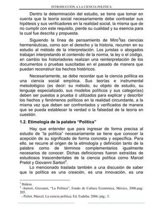 INTRODUCCIÓN A LA CIENCIA POLÍTICA
Dentro la determinación del estudio, se tiene que tomar en
cuenta que la teoría social necesariamente debe contrastar sus
hipótesis y sus verificadores en la realidad social, la misma que de
no cumplir con este requisito, pierde su cualidad y su esencia para
la cual fue descrita y propuesta.
Siguiendo la línea de pensamiento de Miro3
las ciencias
hermenéuticas, como son el derecho y la historia, recurren en su
estudio al método de la interpretación. Los juristas o abogados
trabajan interpretando el contenido de la norma, la ley o el código,
en cambio los historiadores realizan una reinterpretación de los
documentos o pruebas suscitadas en el pasado de manera que
puedan reconstruir los hechos históricos.
Necesariamente, se debe recordar que la ciencia política es
una ciencia social empírica. Sus teorías e instrumental
metodológico (es decir: su método, su objeto de estudio, su
lenguaje especializado, sus modelos políticos y sus categorías)
deben ser puestos a prueba ó utilizados para explicar y describir
los hechos y fenómenos políticos en la realidad circundante, a la
misma vez que deben ser confrontados y verificados de manera
que se pueda establecer la verdad o la falsedad de la teoría en
cuestión.
1.2. Etimología de la palabra “Política”
Hay que entender que para ingresar de forma precisa al
estudio de “la política” necesariamente se tiene que conocer la
acepción de su significado de forma concreta y específica. Para
ello, se recurre al origen de la etimología y definición tanto de la
palabra como de términos complementarios igualmente
necesarios de conocer. Dichas definiciones fueron extraídas de
estudiosos trascendentales de la ciencia política como Marcel
Prelot y Giovanni Sartori4
.
Lo mencionado traslada también a una discusión de saber
que la política es una creación, es una innovación, es una
3
Ibídem.
4
-Sartori, Giovanni, “La Política”, Fondo de Cultura Económica, México, 2006.pag:
205.
- Prélot, Marcel; La ciencia política; Ed. Eudeba; 2006; pág.: 5.
 