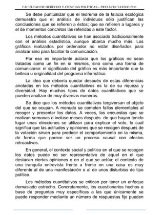 FACULTAD DE DERECHO Y CIENCIAS POLÍTICAS – PREFACULTATIVO 2011
Se debe puntualizar que el teorema de la falacia ecológica
demuestra que el análisis de individuos sólo justifican las
conclusiones que se refieren a éstos; que se refieren a lugares y
el de momentos concretos las referidas a este factor.
Los métodos cuantitativos se han asociado tradicionalmente
con el análisis estadístico, aunque abarca mucho más. Los
gráficos realizados por ordenador no están diseñados para
analizar sino para facilitar la comunicación.
Por eso es importante aclarar que los gráficos no sean
tratados como un fin en sí mismos, sino como una forma de
comunicarse: el significado del gráfico es más importante que la
belleza u originalidad del programa informático.
La idea que debería quedar después de estas diferencias
anotadas en los métodos cuantitativos es la de su riqueza y
diversidad. Hay muchos tipos de datos cuantitativos que se
pueden analizar de muy diversas maneras.
Se dice que los métodos cuantitativos tergiversan el objeto
del que se ocupan. A menudo se cometen fallos elementales al
recoger y presentar los datos. A veces, las encuestas que se
realizan semanas o incluso meses después de que hayan tenido
lugar unas elecciones se utilizan para explicar el voto, lo cual
significa que las actitudes y opiniones que se recogen después de
la votación sirven para predecir el comportamiento en la misma,
de forma que parece ser un proceso causal con efectos
retroactivos.
En general, el contexto social y político en el que se recogen
los datos puede no ser representativo de aquel en el que
destacan ciertas opiniones o en el que se actúa: el contexto de
una tranquila entrevista frente a frente en una casa es muy
diferente al de una manifestación o al de unos disturbios de tipo
político.
Los métodos cuantitativos se critican por tener un enfoque
demasiado estrecho. Concretamente, los cuestionarios hechos a
base de preguntas muy específicas a las que únicamente se
puede responder mediante un número de respuestas fijo pueden
 