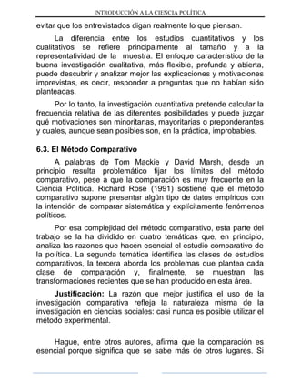 INTRODUCCIÓN A LA CIENCIA POLÍTICA
evitar que los entrevistados digan realmente lo que piensan.
La diferencia entre los estudios cuantitativos y los
cualitativos se refiere principalmente al tamaño y a la
representatividad de la muestra. El enfoque característico de la
buena investigación cualitativa, más flexible, profunda y abierta,
puede descubrir y analizar mejor las explicaciones y motivaciones
imprevistas, es decir, responder a preguntas que no habían sido
planteadas.
Por lo tanto, la investigación cuantitativa pretende calcular la
frecuencia relativa de las diferentes posibilidades y puede juzgar
qué motivaciones son minoritarias, mayoritarias o preponderantes
y cuales, aunque sean posibles son, en la práctica, improbables.
6.3. El Método Comparativo
A palabras de Tom Mackie y David Marsh, desde un
principio resulta problemático fijar los límites del método
comparativo, pese a que la comparación es muy frecuente en la
Ciencia Política. Richard Rose (1991) sostiene que el método
comparativo supone presentar algún tipo de datos empíricos con
la intención de comparar sistemática y explícitamente fenómenos
políticos.
Por esa complejidad del método comparativo, esta parte del
trabajo se la ha dividido en cuatro temáticas que, en principio,
analiza las razones que hacen esencial el estudio comparativo de
la política. La segunda temática identifica las clases de estudios
comparativos, la tercera aborda los problemas que plantea cada
clase de comparación y, finalmente, se muestran las
transformaciones recientes que se han producido en esta área.
Justificación: La razón que mejor justifica el uso de la
investigación comparativa refleja la naturaleza misma de la
investigación en ciencias sociales: casi nunca es posible utilizar el
método experimental.
Hague, entre otros autores, afirma que la comparación es
esencial porque significa que se sabe más de otros lugares. Si
 