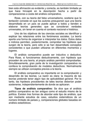 FACULTAD DE DERECHO Y CIENCIAS POLÍTICAS – PREFACULTATIVO 2011
bien esta afirmación es evidente y correcta, es también limitada ya
que hace hincapié en la descripción hecha a partir de
comparaciones a costa del análisis comparativo.
Rose, con su teoría del falso universalismo, sostiene que la
tentación consiste en que los autores presuponen que una teoría
desarrollada en un país se puede aplicar a todos y tienden a
elaborar teorías generales que se consideran verdades
universales, sin tener en cuenta el contexto nacional e histórico.
Uno de los objetivos de las ciencias sociales es identificar y
explicar las relaciones entre los fenómenos sociales. La teoría
aporta una forma de organizar e interpretar los datos. Estos datos
o indicios permiten, posteriormente, comprobar las hipótesis que
surgen de la teoría, pero sólo si se han desarrollado conceptos
consistentes o que puedan utilizarse en diferentes momentos y
lugares.
El análisis comparativo puede ser inductivo o deductivo.
Para Rose, si funcionamos deductivamente, con hipótesis que
proceden de una teoría, el propio análisis permitirá comprobarlas.
Simultáneamente, gran parte de la investigación comparativa no
conlleva la comprobación de modelos deductivos. Normalmente
siempre se utilizan conceptos previos a la teoría.
El análisis comparativo es importante en la comprobación y
desarrollo de las teorías. La razón es clara: la mayoría de las
teorías pretende tener algún tipo de aplicabilidad general. Por lo
tanto, las hipótesis procedentes de tales teorías deberían poder
sostenerse, independientemente de donde se aplicaran.
Tipos de análisis comparativo: Se dice que el análisis
político comparativo es tan antiguo como el estudio mismo de la
política. Existen tres formas de abordar este tipo de análisis, que
son mediante estudios de caso, estudios sistemáticos de un
número limitado de países y, comparaciones globales basadas en
análisis estadísticos.
 