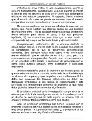 INTRODUCCIÓN A LA CIENCIA POLÍTICA
Estudios de caso: Estos no son inevitablemente, quizás ni
siquiera habitualmente, comparativos. Algunos autores rechazan
la idea de que los estudios de caso de un único país supongan la
utilización del método comparativo. Al respecto, Sartori sostiene
que el estudio de caso no puede subsumirse bajo el método
comparativo, aunque puede tener un carácter comparativo.
De manera evidente, no todos los estudios de caso son del
mismo tipo. Arend Lijphart los clasificó dentro de una tipología
distinguiendo entre i) los de carácter interpretativo que utilizan una
teoría existente para aclarar el caso; ii) los que producen
hipótesis, iii) los concebidos para interrogar a una teoría o
comprobarla; iv) los que confirman la teoría y v) los desviados.
Comparaciones sistemáticas de un número limitado de
casos: Según Hague, la mayor parte de los estudios comparativos
se caracterizan por lo que se denominan comparaciones
centradas. Este enfoque utiliza más casos y da información
menos detallada que el estudio de un único caso, pero sus
conclusiones son más generales. En este caso, nos encontramos
en un equilibrio entre detalle y capacidad de generalización o,
como otros autores señalan, entre descripción y capacidad
explicativa.
Análisis estadístico global: El problema del análisis global es
que se extiende mucho a costa de perder toda la profundidad que
se alcanza al comparar grupos de países menos diferentes. Si los
datos son inexactos, las técnicas estadísticas no deben ser
demasiado ambiciosas; si son fiables, es recomendable y está
justificada una metodología compleja. El problema es que estos
datos globales tienen inconvenientes significativos.
El problema principal de la investigación comparativa es el
mismo que el de toda investigación social: es imposible producir
un diseño de investigación sin fallo alguno, el secreto está en
encajar y afrontar tantos problemas como sea posible.
Aquí se presentan problemas que tienen relación con la
pregunta ¿cuántos son?: La existencia de demasiadas variables y
muy pocos países, la superación del sesgo y, la presencia de los
mismos fenómenos con significados diferentes.
 