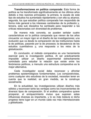 FACULTAD DE DERECHO Y CIENCIAS POLÍTICAS – PREFACULTATIVO 2011
Transformaciones en política comparada: Esta forma de
política se ha transformado significativamente en los últimos años
debido a tres razones principales: la primera, la escala de este
tipo de estudios ha aumentado rápidamente y con ella su alcance;
segunda, los que estudian política comparada han respondido de
forma más general a los intereses cambiantes de la profesión y,
tercera, esta sub disciplina ha cambiado para responder a las
críticas relacionadas con diversidad de problemas.
De manera más concreta, se pueden señalar cuatro
características en la política comparada que vienen de los años
cincuenta: un mayor rigor en el diseño de las investigaciones; una
evolución que va desde la comparación de las instituciones hasta
la de políticas, pasando por la de procesos; la decadencia de los
estudios cuantitativos y, una respuesta a los retos de la
globalización.
En conclusión, el método comparativo es una herramienta
esencial para la investigación política. Al ser prácticamente
imposible utilizar un diseño experimental estrechamente
controlado para estudiar la relación que existe entre los
fenómenos políticos, a menudo una estructura comparativa es la
mejor alternativa.
Cada investigador social debe reconocer y afrontar
problemas epistemológicos fundamentales. Los comparativistas,
como cualquier otro estudioso de la sociedad, necesitan tener en
cuenta que la realidad, en gran medida, se la construye
socialmente.
En la actualidad, las investigaciones utilizan diseños más
sólidos y reconocen tanto las ventajas como los inconvenientes de
diversos tipos de comparación. Si el análisis comparativo quiere
prosperar, el enriquecimiento mutuo que suponen estas
influencias diversas es importante, y lo es más todavía si dicho
progreso tiene lugar en un mundo cada vez más interrelacionado
y globalizado.
 