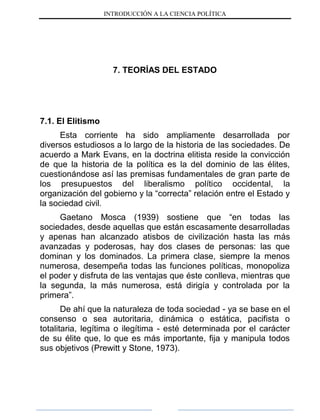 INTRODUCCIÓN A LA CIENCIA POLÍTICA
7. TEORÍAS DEL ESTADO
7.1. El Elitismo
Esta corriente ha sido ampliamente desarrollada por
diversos estudiosos a lo largo de la historia de las sociedades. De
acuerdo a Mark Evans, en la doctrina elitista reside la convicción
de que la historia de la política es la del dominio de las élites,
cuestionándose así las premisas fundamentales de gran parte de
los presupuestos del liberalismo político occidental, la
organización del gobierno y la “correcta” relación entre el Estado y
la sociedad civil.
Gaetano Mosca (1939) sostiene que “en todas las
sociedades, desde aquellas que están escasamente desarrolladas
y apenas han alcanzado atisbos de civilización hasta las más
avanzadas y poderosas, hay dos clases de personas: las que
dominan y los dominados. La primera clase, siempre la menos
numerosa, desempeña todas las funciones políticas, monopoliza
el poder y disfruta de las ventajas que éste conlleva, mientras que
la segunda, la más numerosa, está dirigía y controlada por la
primera”.
De ahí que la naturaleza de toda sociedad - ya se base en el
consenso o sea autoritaria, dinámica o estática, pacifista o
totalitaria, legítima o ilegítima - esté determinada por el carácter
de su élite que, lo que es más importante, fija y manipula todos
sus objetivos (Prewitt y Stone, 1973).
 