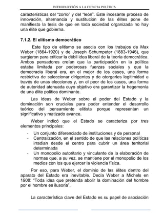 INTRODUCCIÓN A LA CIENCIA POLÍTICA
características del “zorro” y del “león”. Este incesante proceso de
innovación, alternancia y sustitución de las élites pone de
manifiesto la tesis de que en toda sociedad organizada no hay
una élite que gobierna.
7.1.2. El elitismo democrático
Este tipo de elitismo se asocia con los trabajos de Max
Weber (1864-1920) y de Joseph Schumpeter (1883-1946), que
surgieron para criticar la débil idea liberal de la teoría democrática.
Ambos pensadores creían que la participación en la política
estaba limitada por poderosas fuerzas sociales y que la
democracia liberal era, en el mejor de los casos, una forma
restrictiva de seleccionar dirigentes y de otorgarles legitimidad a
través de unas elecciones y, en el peor de los casos, una forma
de autoridad atenuada cuyo objetivo era garantizar la hegemonía
de una élite política dominante.
Las ideas de Weber sobre el poder del Estado y la
dominación son cruciales para poder entender el desarrollo
teórico del pensamiento elitista porque representan un
significativo y matizado avance.
Weber indicó que el Estado se caracteriza por tres
elementos principales:
- Un conjunto diferenciado de instituciones y de personal
- Centralización, en el sentido de que las relaciones políticas
irradian desde el centro para cubrir un área territorial
determinada
- Un monopolio autoritario y vinculante de la elaboración de
normas que, a su vez, se mantiene por el monopolio de los
medios con los que ejercer la violencia física.
Por eso, para Weber, el dominio de las élites dentro del
aparato del Estado era inevitable. Decía Weber a Michels en
1908: “Toda idea que pretenda abolir la dominación del hombre
por el hombre es ilusoria”.
La característica clave del Estado es su papel de asociación
 