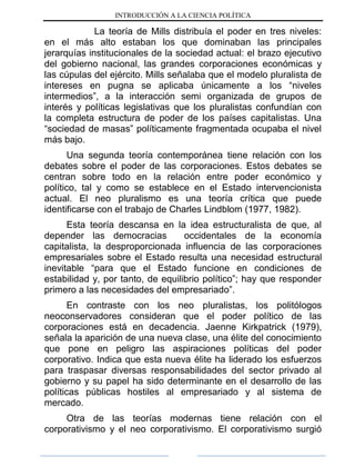 INTRODUCCIÓN A LA CIENCIA POLÍTICA
La teoría de Mills distribuía el poder en tres niveles:
en el más alto estaban los que dominaban las principales
jerarquías institucionales de la sociedad actual: el brazo ejecutivo
del gobierno nacional, las grandes corporaciones económicas y
las cúpulas del ejército. Mills señalaba que el modelo pluralista de
intereses en pugna se aplicaba únicamente a los “niveles
intermedios”, a la interacción semi organizada de grupos de
interés y políticas legislativas que los pluralistas confundían con
la completa estructura de poder de los países capitalistas. Una
“sociedad de masas” políticamente fragmentada ocupaba el nivel
más bajo.
Una segunda teoría contemporánea tiene relación con los
debates sobre el poder de las corporaciones. Estos debates se
centran sobre todo en la relación entre poder económico y
político, tal y como se establece en el Estado intervencionista
actual. El neo pluralismo es una teoría crítica que puede
identificarse con el trabajo de Charles Lindblom (1977, 1982).
Esta teoría descansa en la idea estructuralista de que, al
depender las democracias occidentales de la economía
capitalista, la desproporcionada influencia de las corporaciones
empresariales sobre el Estado resulta una necesidad estructural
inevitable “para que el Estado funcione en condiciones de
estabilidad y, por tanto, de equilibrio político”; hay que responder
primero a las necesidades del empresariado”.
En contraste con los neo pluralistas, los politólogos
neoconservadores consideran que el poder político de las
corporaciones está en decadencia. Jaenne Kirkpatrick (1979),
señala la aparición de una nueva clase, una élite del conocimiento
que pone en peligro las aspiraciones políticas del poder
corporativo. Indica que esta nueva élite ha liderado los esfuerzos
para traspasar diversas responsabilidades del sector privado al
gobierno y su papel ha sido determinante en el desarrollo de las
políticas públicas hostiles al empresariado y al sistema de
mercado.
Otra de las teorías modernas tiene relación con el
corporativismo y el neo corporativismo. El corporativismo surgió
 