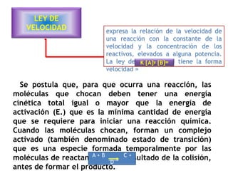 LEY DE
VELOCIDAD
Se postula que, para que ocurra una reacción, las
moléculas que chocan deben tener una energía
cinética total igual o mayor que la energía de
activación (E.) que es la mínima cantidad de energía
que se requiere para iniciar una reacción química.
Cuando las moléculas chocan, forman un complejo
activado (también denominado estado de transición)
que es una especie formada temporalmente por las
moléculas de reactante, como resultado de la colisión,
antes de formar el producto.
A + B C +
D
expresa la relación de la velocidad de
una reacción con la constante de la
velocidad y la concentración de los
reactivos, elevados a alguna potencia.
La ley de la velocidad tiene la forma
velocidad =
K [A]ʸ [B]ʷ
 