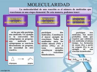 MOLECULARIDAD
Reacciones
unimoleculares:
en las que sólo participa
una molécula. Un ejemplo
es la conversión del
ciclopropano en propeno:
una molécula de
ciclopropano se convierte
directamente en propeno,
sin necesidad de otro
reactivo.
Reacciones
biomoleculares:
participan dos
moléculas. Constituyen
el mayor ejemplo de
reacciones. Todas las
analizadas para los
óxidos nitroso (NO) y
nítrico (NO2) en el
tema anterior,
constituyen ejemplos
de reacciones
bimoleculares.
Reacciones
trimoleculares (o
termoleculares):
participan tres
moléculas. Son menos
probables, dado que
requiere que colisionen
tres moléculas al mismo
tiempo. La formación
de ozono (O3) a partir
de oxígeno (O2) es un
ejemplo de una
reacción termolecular
3 O2(g) → 2 O3(g)
La molecularidad de una reacción es el número de moléculas que
reaccionan en una etapa elemental. De esta manera, podemos tener:
 