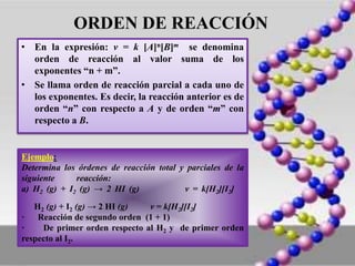 ORDEN DE REACCIÓN
• En la expresión: v = k [A]n[B]m se denomina
orden de reacción al valor suma de los
exponentes “n + m”.
• Se llama orden de reacción parcial a cada uno de
los exponentes. Es decir, la reacción anterior es de
orden “n” con respecto a A y de orden “m” con
respecto a B.
Ejemplo:
Determina los órdenes de reacción total y parciales de la
siguiente reacción:
a) H2 (g) + I2 (g) → 2 HI (g) v = k[H2][I2]
H2 (g) + I2 (g) → 2 HI (g) v = k[H2][I2]
· Reacción de segundo orden (1 + 1)
· De primer orden respecto al H2 y de primer orden
respecto al I2.
 
