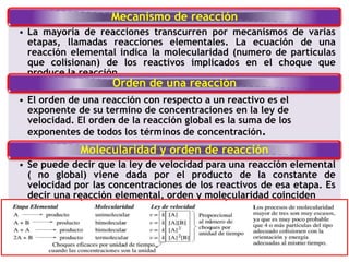 Mecanismo de reacción
• La mayoría de reacciones transcurren por mecanismos de varias
etapas, llamadas reacciones elementales. La ecuación de una
reacción elemental indica la molecularidad (numero de partículas
que colisionan) de los reactivos implicados en el choque que
produce la reacción.
Orden de una reacción
• El orden de una reacción con respecto a un reactivo es el
exponente de su termino de concentraciones en la ley de
velocidad. El orden de la reacción global es la suma de los
exponentes de todos los términos de concentración.
Molecularidad y orden de reacción
• Se puede decir que la ley de velocidad para una reacción elemental
( no global) viene dada por el producto de la constante de
velocidad por las concentraciones de los reactivos de esa etapa. Es
decir una reacción elemental, orden y molecularidad coinciden
 