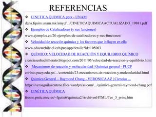 REFERENCIAS
 CINETICA QUIMICA.pptx - UNAM
depa.fquim.unam.mx/amyd/.../CINETICAQUIMICAACTUALIZADO_19881.pdf
 Ejemplos de Catalizadores (y sus funciones)
www.ejemplos.co/20-ejemplos-de-catalizadores-y-sus-funciones/
 Velocidad de reacción química y los factores que influyen en ella
www.educarchile.cl/ech/pro/app/detalle?id=105003
 QUÍMICO: VELOCIDAD DE REACCIÓN Y EQUILIBRIO QUÍMICO
cienciasenbachillerato.blogspot.com/2011/05/velocidad-de-reaccion-y-equilibrio.html
 Mecanismos de reacción y molecularidad | Química general - PUCP
corinto.pucp.edu.pe/.../contenido/23-mecanismos-de-reaccion-y-molecularidad.html
 Quimica General – Raymond Chang - VERONICAAZ | Ciencias ...
https://veroaguilazenteno.files.wordpress.com/.../quimica-general-raymond-chang.pdf
 CINÉTICA QUÍMICA
fresno.pntic.mec.es/~fgutie6/quimica2/ArchivosHTML/Teo_3_princ.htm
 