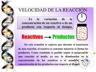 VELOCIDAD DE LA REACCIÓN
Es la variación de la
concentración de un reactivo o de un
producto con respecto al tiempo.
En esta ecuación se expresa que durante el transcurso
de una reacción, el reactivo se consume mientras se forma los
productos. Como resultado es posible seguir el progreso de
una reacción al medir, ya sea, la disminución en la
concentración de los reactivos o el aumento en la
concentración de los productos con respecto al tiempo.
.
 