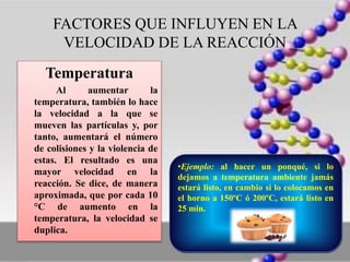 FACTORES QUE INFLUYEN EN LA
VELOCIDAD DE LA REACCIÓN
Temperatura
Al aumentar la
temperatura, también lo hace
la velocidad a la que se
mueven las partículas y, por
tanto, aumentará el número
de colisiones y la violencia de
estas. El resultado es una
mayor velocidad en la
reacción. Se dice, de manera
aproximada, que por cada 10
°C de aumento en la
temperatura, la velocidad se
duplica.
•Ejemplo: al hacer un ponqué, si lo
dejamos a temperatura ambiente jamás
estará listo, en cambio si lo colocamos en
el horno a 150ºC ó 200ºC, estará listo en
25 min.
 