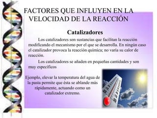 FACTORES QUE INFLUYEN EN LA
VELOCIDAD DE LA REACCIÓN
Catalizadores
Los catalizadores son sustancias que facilitan la reacción
modificando el mecanismo por el que se desarrolla. En ningún caso
el catalizador provoca la reacción química; no varía su calor de
reacción.
Los catalizadores se añaden en pequeñas cantidades y son
muy específicos
Ejemplo, elevar la temperatura del agua de
la pasta permite que ésta se ablande más
rápidamente, actuando como un
catalizador extremo.
 