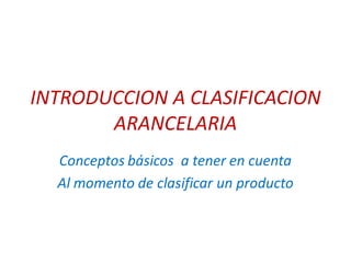 INTRODUCCION A CLASIFICACION
ARANCELARIA
Conceptos básicos a tener en cuenta
Al momento de clasificar un producto
 