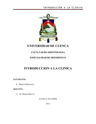 Introducción a la ClínicaIntroducción a la ClínicaIntroducción a la ClínicaIntroducción a la Clínica
UNIVERSIDAD DE CUENCA
FACULTAD DE ODONTOLOGIA
ESPECIALIDAD DE ORTODONCIA
INTRODUCCION A LA CLINICA
ESTUDIANTE:
• Maritza Balarezo G.
DOCENTE:
• Dr. Manuel Bravo C.
CUENCA, ECUADOR
2013
 