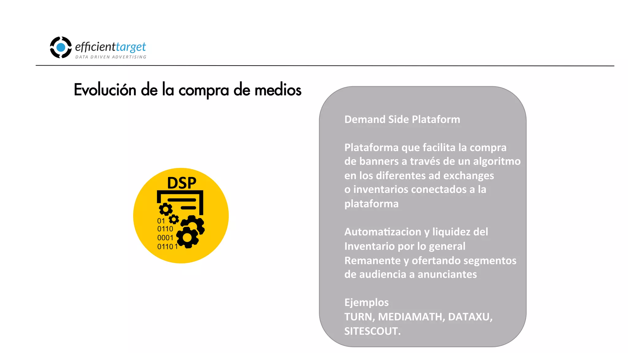 CAMPAÑAS
INVERSIÓND ATA
D R I V E N
AD V E R T I S I N G
Evolución de la compra de medios
Demand
Side
Plataform
Plataforma
que
facilita
la
compra
de
banners
a
través
de
un
algoritmo
en
los
diferentes
ad
exchanges
o
inventarios
conectados
a
la
plataforma
AutomaCzacion
y
liquidez
del
Inventario
por
lo
general
Remanente
y
ofertando
segmentos
de
audiencia
a
anunciantes
Ejemplos
TURN,
MEDIAMATH,
DATAXU,
SITESCOUT.
DSP