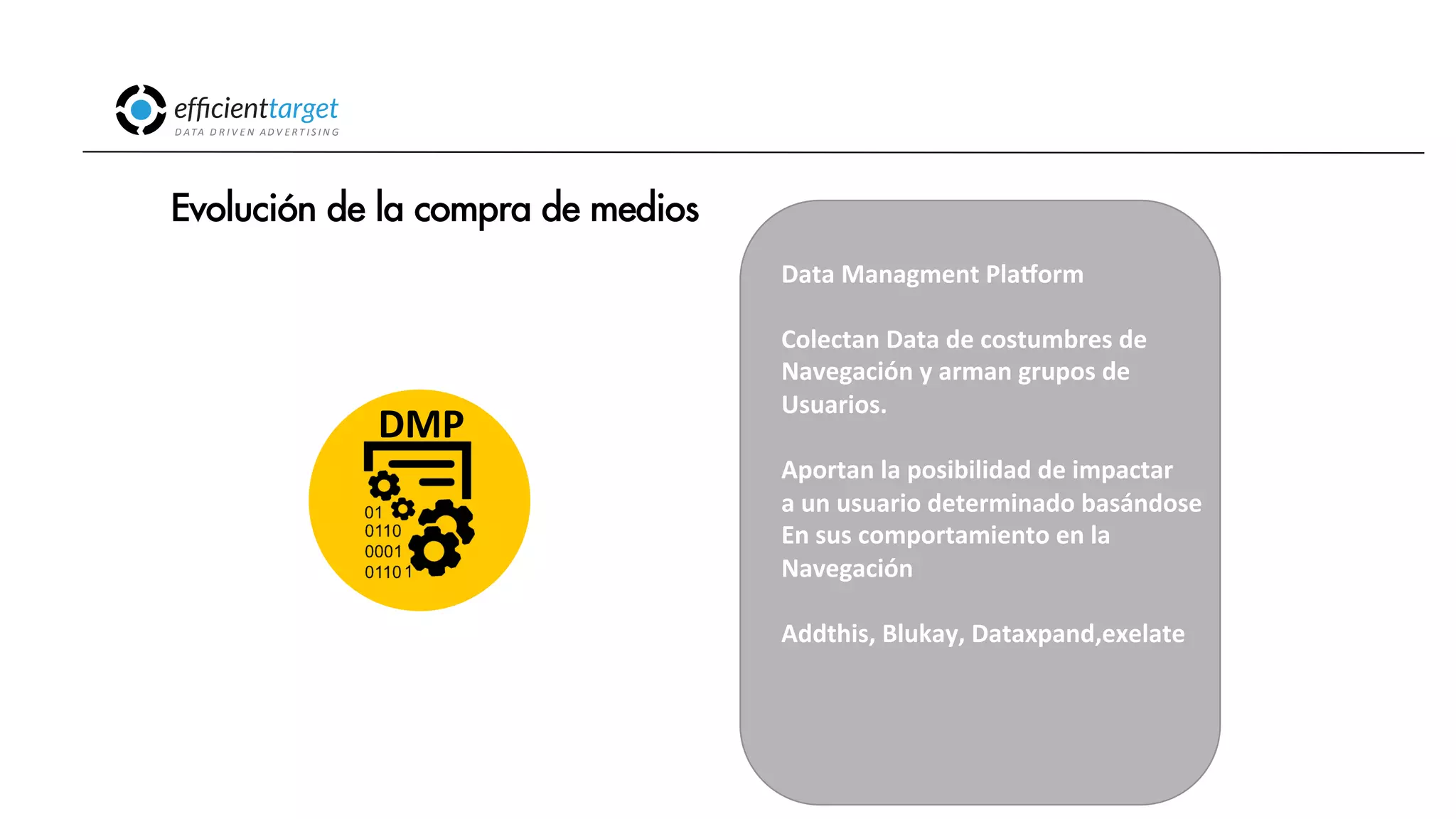 CAMPAÑAS
INVERSIÓND ATA
D R I V E N
AD V E R T I S I N G
Evolución de la compra de medios
Data
Managment
PlaZorm
Colectan
Data
de
costumbres
de
Navegación
y
arman
grupos
de
Usuarios.
Aportan
la
posibilidad
de
impactar
a
un
usuario
determinado
basándose
En
sus
comportamiento
en
la
Navegación
Addthis,
Blukay,
Dataxpand,exelate
DMP