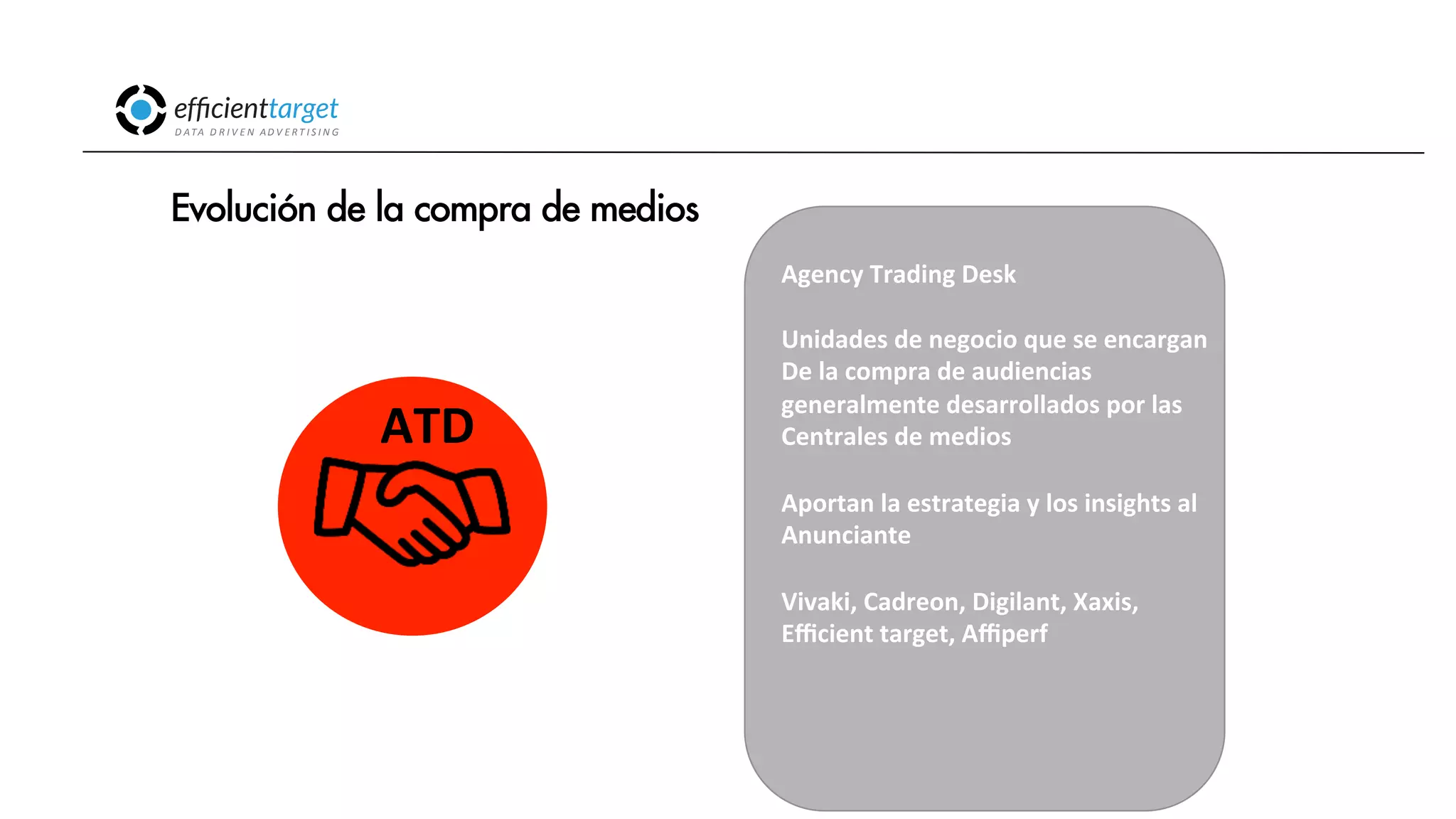CAMPAÑAS
INVERSIÓND ATA
D R I V E N
AD V E R T I S I N G
Evolución de la compra de medios
Agency
Trading
Desk
Unidades
de
negocio
que
se
encargan
De
la
compra
de
audiencias
generalmente
desarrollados
por
las
Centrales
de
medios
Aportan
la
estrategia
y
los
insights
al
Anunciante
Vivaki,
Cadreon,
Digilant,
Xaxis,
Efficient
target,
Affiperf
ATD