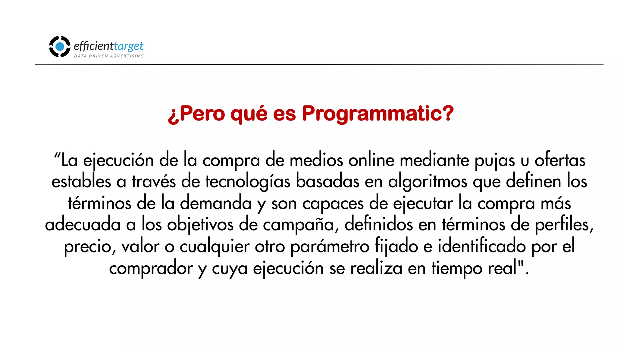CAMPAÑAS
INVERSIÓND ATA
D R I V E N
AD V E R T I S I N G
“La ejecución de la compra de medios online mediante pujas u ofertas
estables a través de tecnologías basadas en algoritmos que definen los
términos de la demanda y son capaces de ejecutar la compra más
adecuada a los objetivos de campaña, definidos en términos de perfiles,
precio, valor o cualquier otro parámetro fijado e identificado por el
comprador y cuya ejecución se realiza en tiempo real".
¿Pero qué es Programmatic?