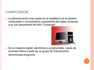 computadorLa denominación mas usada en el castellano es la palabra computador o computadora, procedente del ingles computer, a su vez procedente del latín “Computer”.Es la máquina digital, electrónica y programable, capaz de procesar datos a partir de un grupo de instrucciones denominado programa.