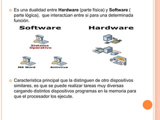 Es una dualidad entre Hardware (parte física) y Software ( parte lógica),  que interactúan entre si para una determinada función.Característica principal que la distinguen de otro dispositivos similares, es que se puede realizar tareas muy diversas cargando distintos dispositivos programas en la memoria para que el procesador los ejecute.