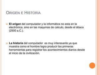 Origen e HistoriaEl origen del computador y la informática no esta en la electrónica, sino en las maquinas de calculo, desde el ábaco (2500 a.C.).La historia del computador  es muy interesante ya que muestra como el hombre logra producir las primeras herramientas para registrar los acontecimientos diarios desde el inicio de la civilización.
