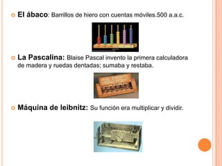 El ábaco: Barrillos de hiero con cuentas móviles.500 a.a.c.La Pascalina: Blaise Pascal invento la primera calculadora de madera y ruedas dentadas; sumaba y restaba.Máquina de leibnitz: Su función era multiplicar y dividir.