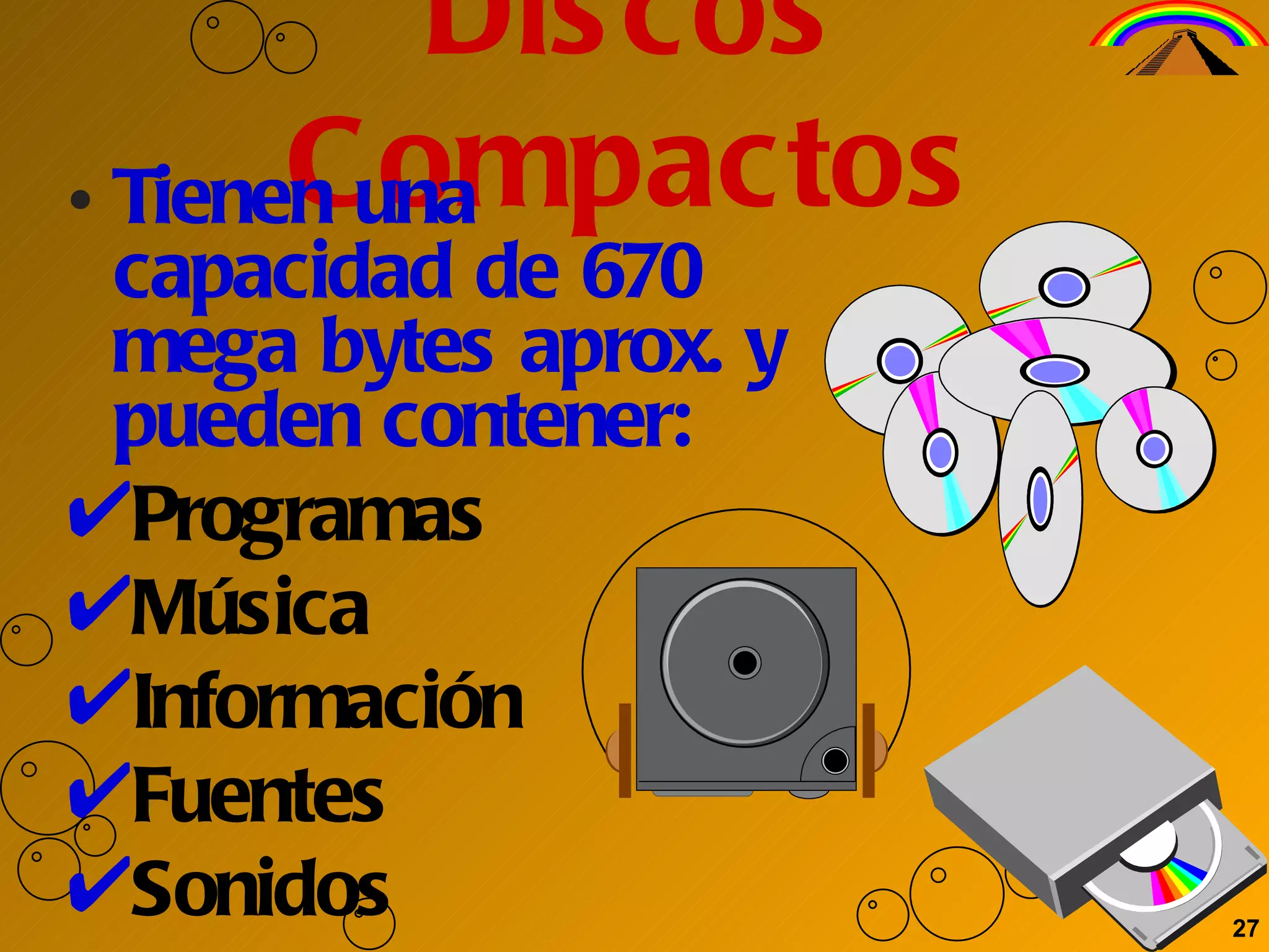 Discos Compactos Tienen una capacidad de 670 mega bytes aprox. y pueden contener:  Programas Música Información Fuentes Sonidos 27 