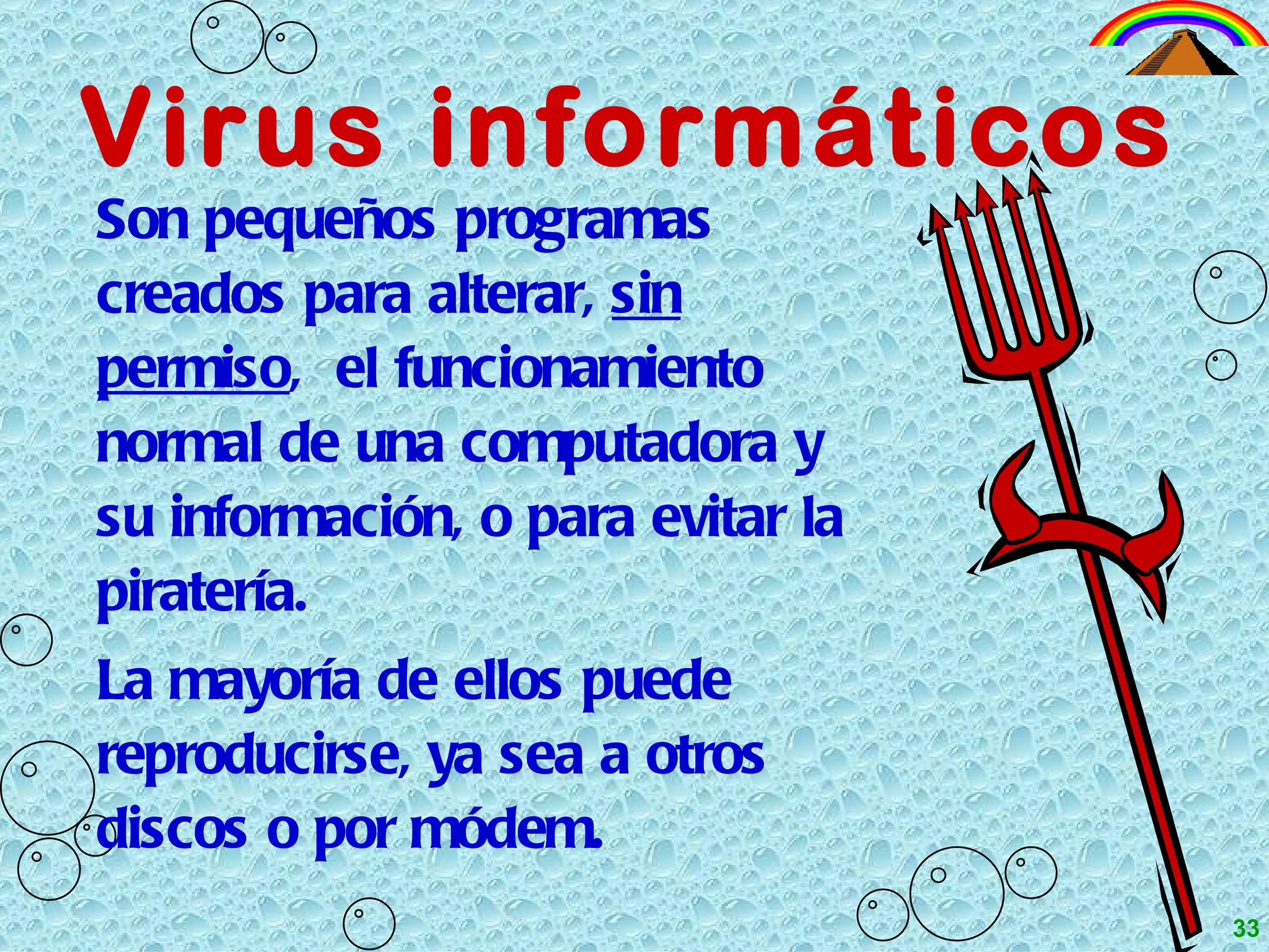 Virus informáticos Son pequeños programas creados para alterar,  sin   permiso ,  el funcionamiento normal de una computadora y su información, o para evitar la piratería. La mayoría de ellos puede reproducirse, ya sea a otros discos o por módem. 33 