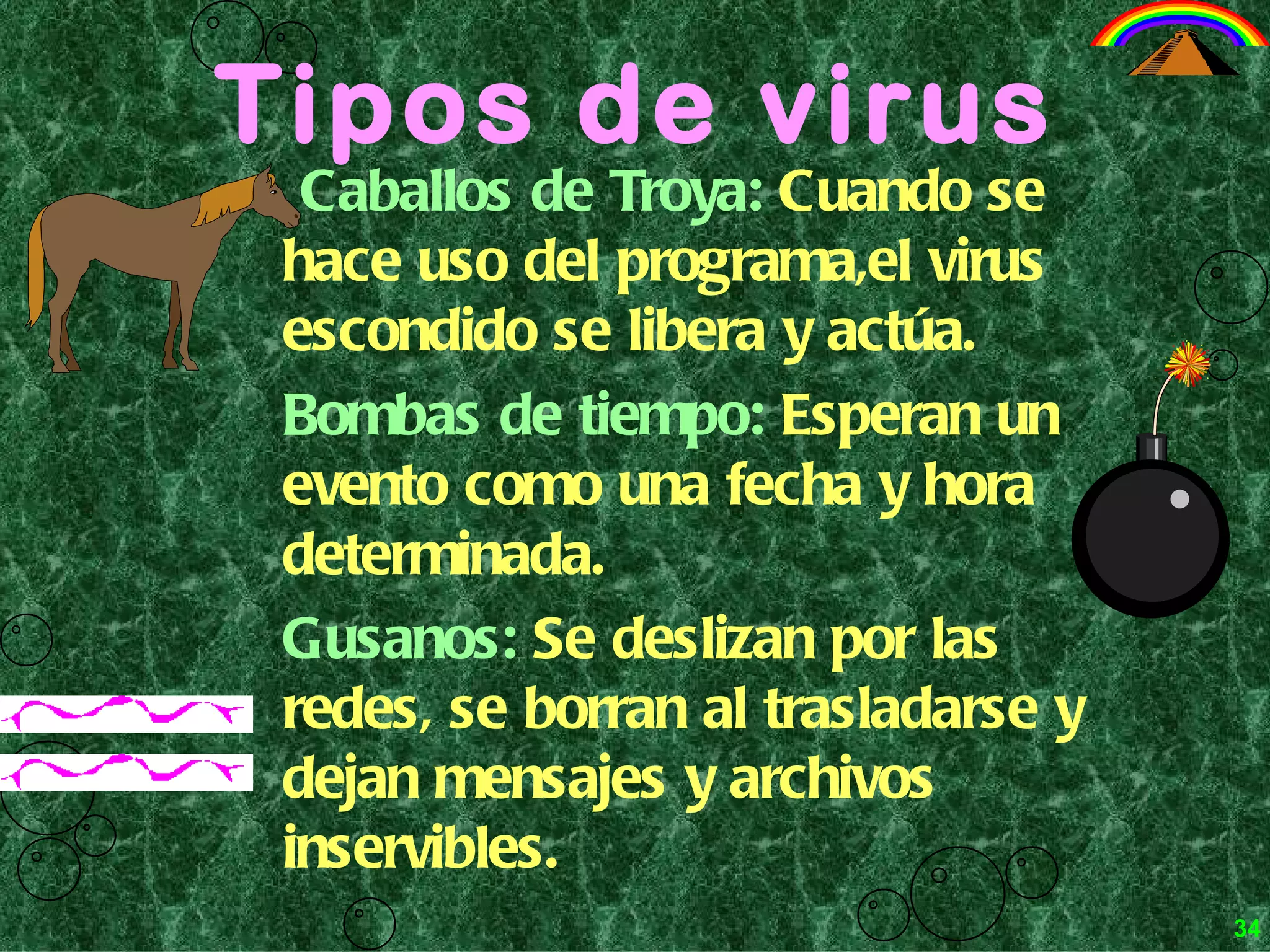 Tipos de virus Caballos de Troya:  Cuando se hace uso del programa,el virus escondido se libera y actúa. Bombas de tiempo:   Esperan un evento como una fecha y hora determinada. Gusanos:   Se deslizan por las redes, se borran al trasladarse y dejan mensajes y archivos inservibles.   34 