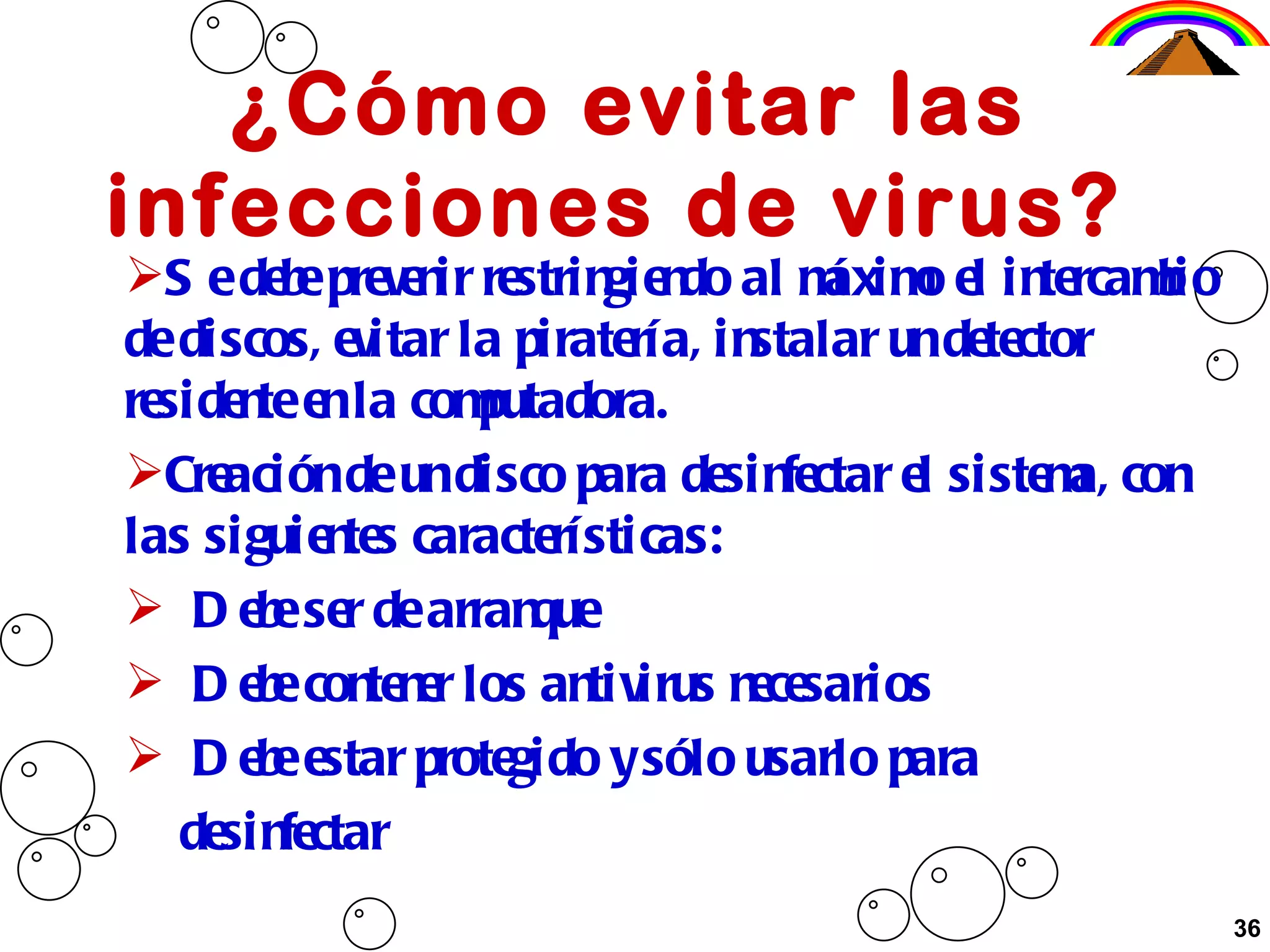 ¿Cómo evitar las infecciones de virus?  Se debe prevenir restringiendo al máximo el intercambio de discos, evitar la piratería, instalar un detector residente en la computadora. Creación de un disco para desinfectar el sistema, con las siguientes características: Debe ser de arranque Debe contener los antivirus necesarios Debe estar protegido y sólo usarlo para  desinfectar 36 