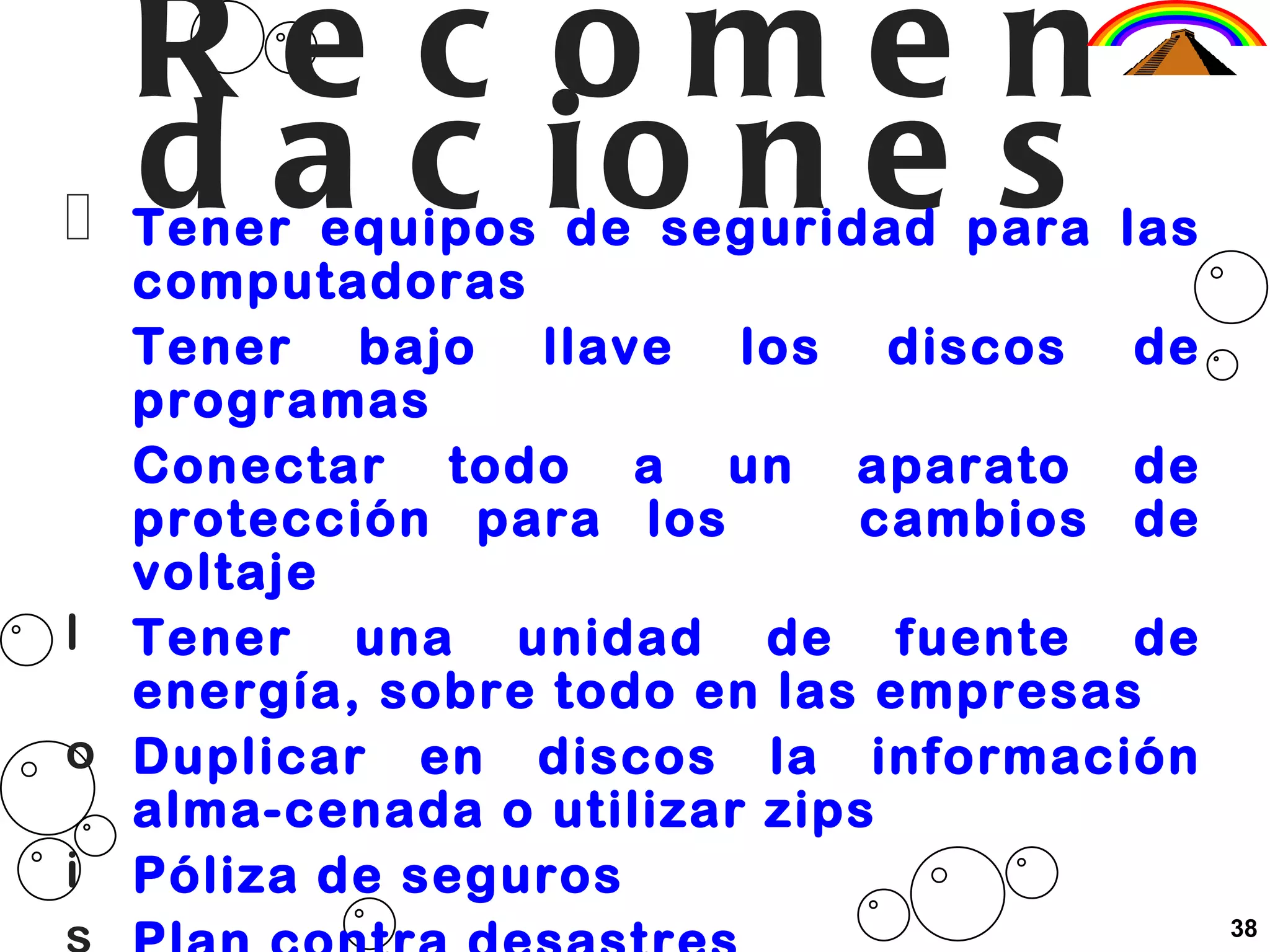Recomendaciones Tener equipos de seguridad para las computadoras Tener bajo llave los discos de programas Conectar todo a un aparato de protección para los  cambios de voltaje Tener una unidad de fuente de energía, sobre todo en las empresas Duplicar en discos la información alma-cenada o utilizar zips Póliza de seguros Plan contra desastres Simulacros para proteger las computadoras 38 