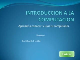Aprende a conocer y usar tu computador


                  Version 1.1

  Por Eduardo J. Uvidia




                                Entrar
 