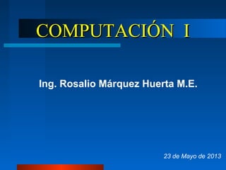COMPUTACIÓN ICOMPUTACIÓN I
Ing. Rosalio Márquez Huerta M.E.
23 de Mayo de 2013
 
