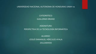 UNIVERSIDAD NACIONAL AUTONOMA DE HONDURAS UNAH-vs
CATEDRÁTICO:
GUILLERMO BRAND
ASIGNATURA:
PERSPECTIVA DE LA TECNOLOGÍA INFORMÁTICA
ALUMNO:
JOSUÉ ENMANUEL HÉRCULES AYALA
20122004593
 